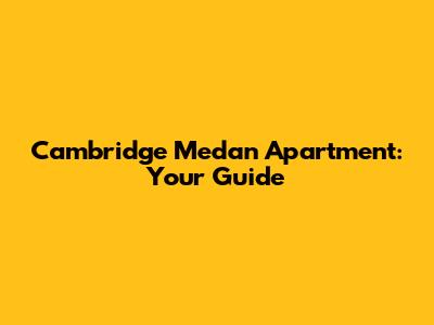Cambridge Medan Apartment: Your Guide