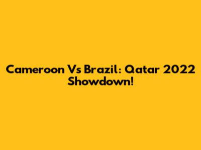 Cameroon Vs Brazil: Qatar 2022 Showdown!