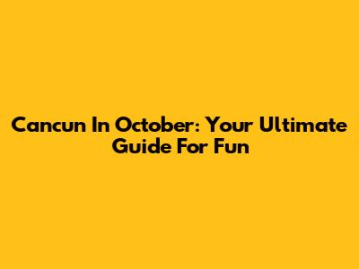 Cancun In October: Your Ultimate Guide For Fun