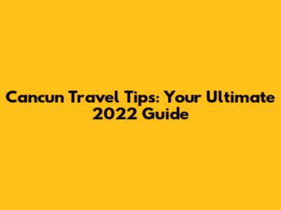 Cancun Travel Tips: Your Ultimate 2022 Guide
