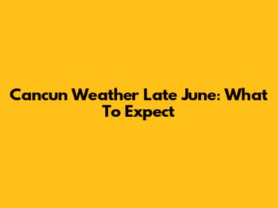 Cancun Weather Late June: What To Expect