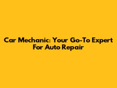 Car Mechanic: Your Go-To Expert For Auto Repair