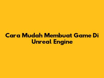 Cara Mudah Membuat Game Di Unreal Engine