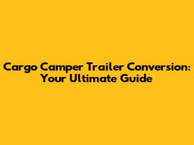 Cargo Camper Trailer Conversion: Your Ultimate Guide