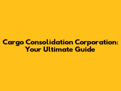 Cargo Consolidation Corporation: Your Ultimate Guide