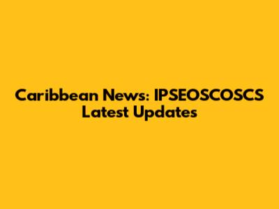 Caribbean News: IPSEOSCOSCS Latest Updates