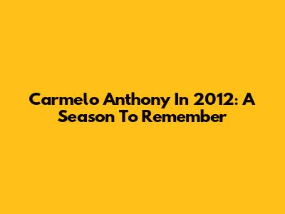 Carmelo Anthony In 2012: A Season To Remember