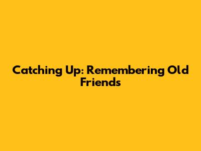 Catching Up: Remembering Old Friends
