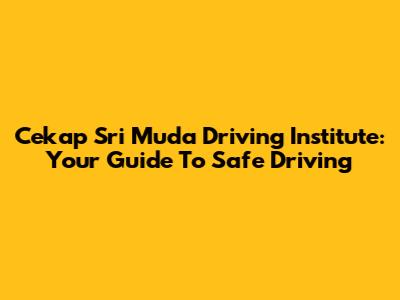 Cekap Sri Muda Driving Institute: Your Guide To Safe Driving