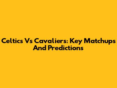Celtics Vs Cavaliers: Key Matchups And Predictions