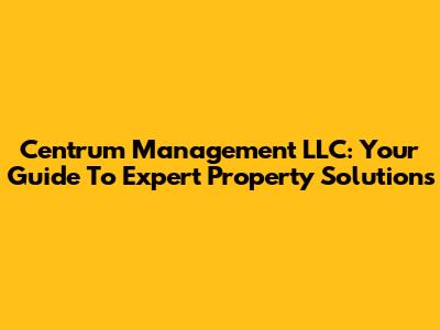 Centrum Management LLC: Your Guide To Expert Property Solutions