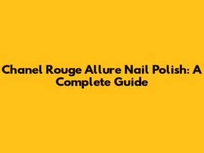 Chanel Rouge Allure Nail Polish: A Complete Guide
