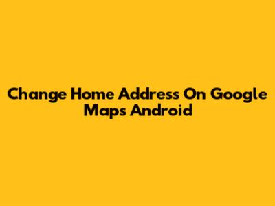 Change Home Address On Google Maps Android