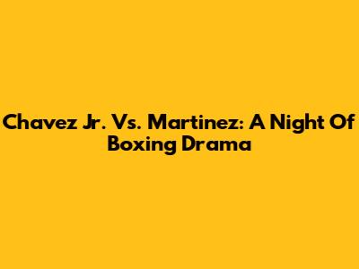 Chavez Jr. Vs. Martinez: A Night Of Boxing Drama