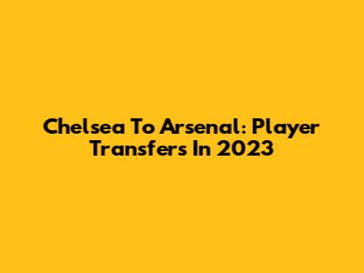 Chelsea To Arsenal: Player Transfers In 2023