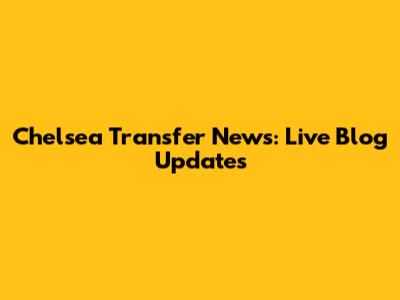 Chelsea Transfer News: Live Blog Updates