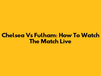 Chelsea Vs Fulham: How To Watch The Match Live