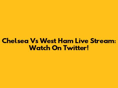 Chelsea Vs West Ham Live Stream: Watch On Twitter!