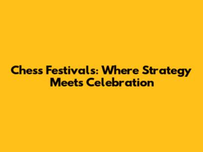 Chess Festivals: Where Strategy Meets Celebration