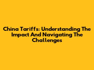China Tariffs: Understanding The Impact And Navigating The Challenges