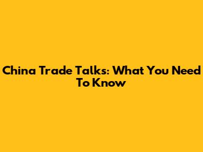 China Trade Talks: What You Need To Know