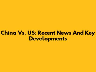 China Vs. US: Recent News And Key Developments