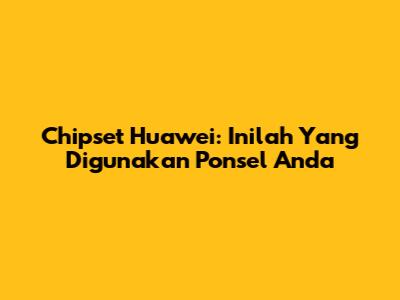 Chipset Huawei: Inilah Yang Digunakan Ponsel Anda