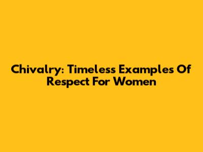 Chivalry: Timeless Examples Of Respect For Women