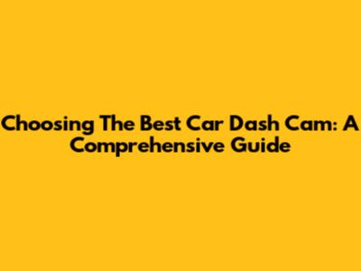 Choosing The Best Car Dash Cam: A Comprehensive Guide