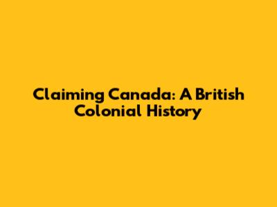 Claiming Canada: A British Colonial History
