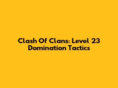 Clash Of Clans: Level 23 Domination Tactics