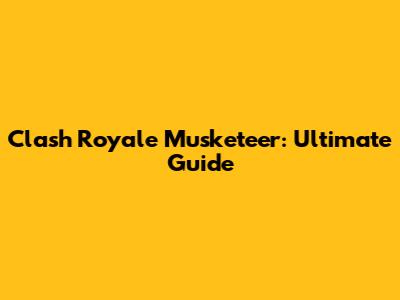 Clash Royale Musketeer: Ultimate Guide
