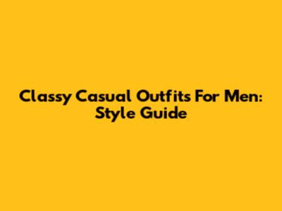 Classy Casual Outfits For Men: Style Guide