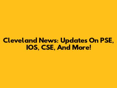 Cleveland News: Updates On PSE, IOS, CSE, And More!