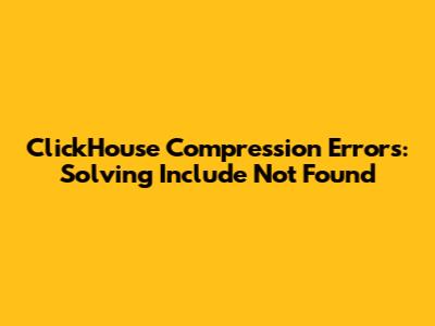 ClickHouse Compression Errors: Solving 'Include Not Found'