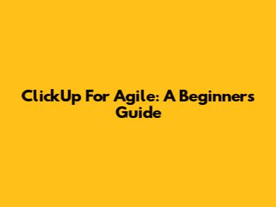 ClickUp For Agile: A Beginner's Guide