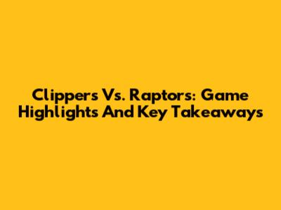 Clippers Vs. Raptors: Game Highlights And Key Takeaways