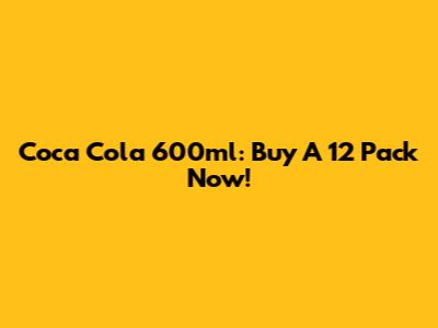 Coca Cola 600ml: Buy A 12 Pack Now!