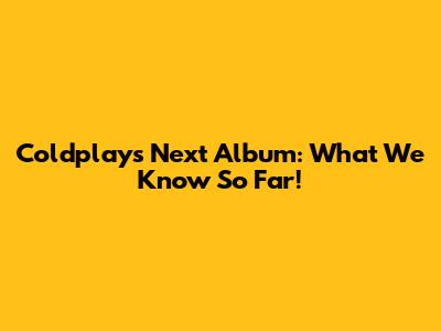 Coldplay's Next Album: What We Know So Far!