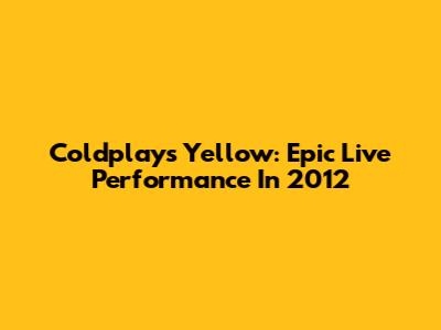 Coldplay's Yellow: Epic Live Performance In 2012