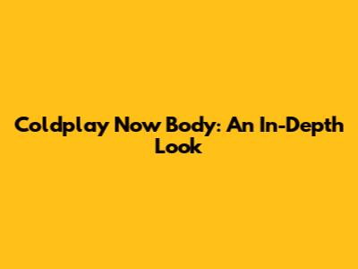 Coldplay Now Body: An In-Depth Look