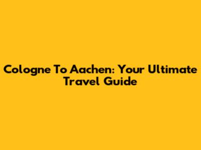 Cologne To Aachen: Your Ultimate Travel Guide