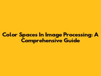 Color Spaces In Image Processing: A Comprehensive Guide