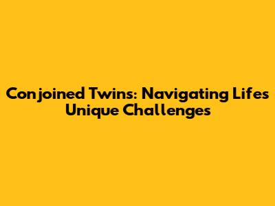 Conjoined Twins: Navigating Life's Unique Challenges