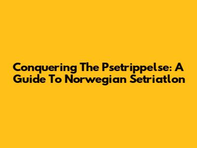 Conquering The Psetrippelse: A Guide To Norwegian Setriatlon