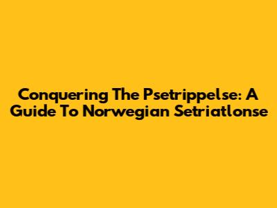 Conquering The Psetrippelse: A Guide To Norwegian Setriatlonse