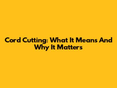 Cord Cutting: What It Means And Why It Matters
