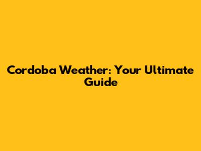 Cordoba Weather: Your Ultimate Guide