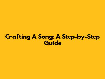Crafting A Song: A Step-by-Step Guide