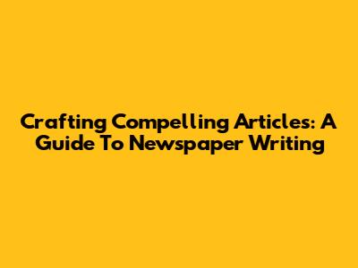 Crafting Compelling Articles: A Guide To Newspaper Writing